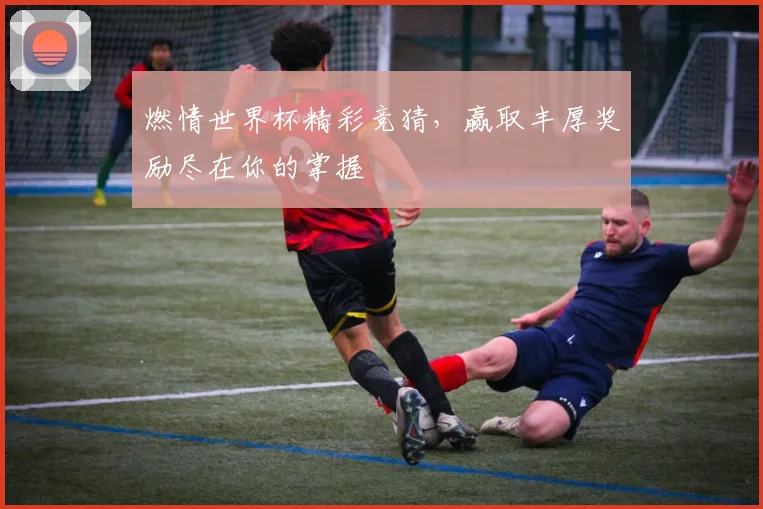 燃情世界杯精彩竞猜，赢取丰厚奖励尽在你的掌握
