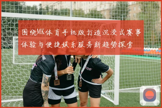 围绕MK体育手机版打造沉浸式赛事体验与便捷娱乐服务新趋势探索