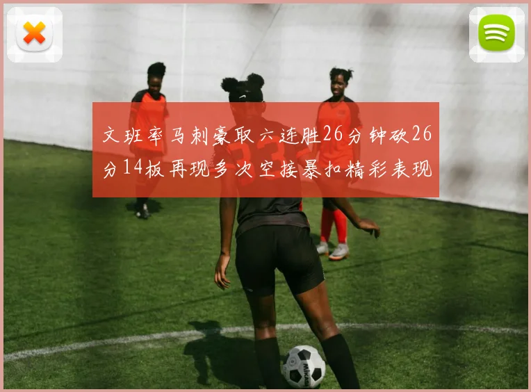 文班率马刺豪取六连胜26分钟砍26分14板再现多次空接暴扣精彩表现