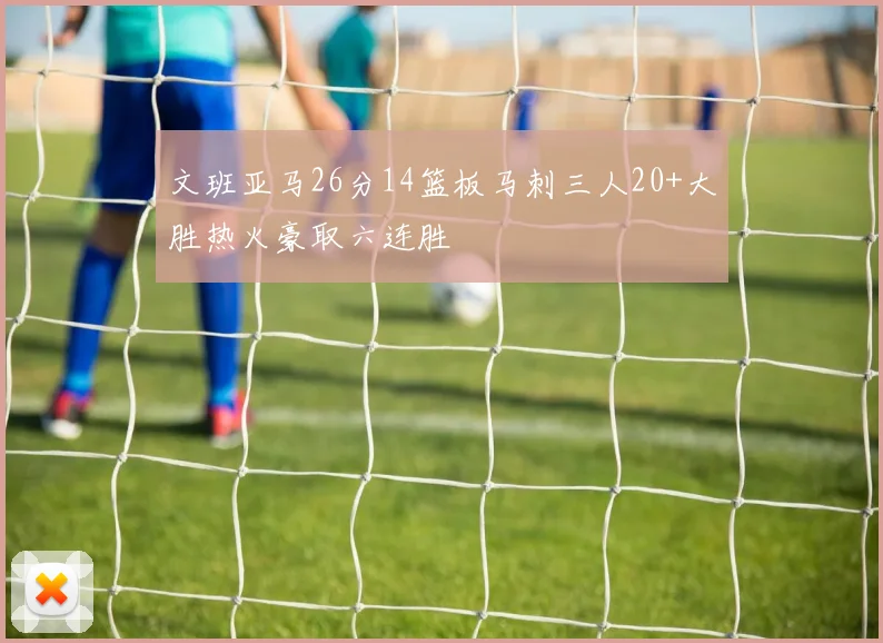文班亚马26分14篮板马刺三人20+大胜热火豪取六连胜