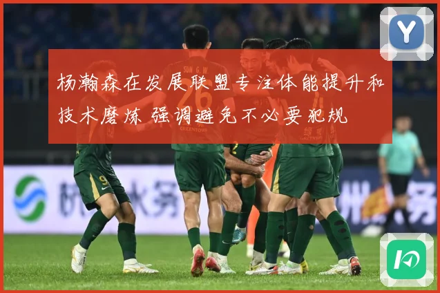 杨瀚森在发展联盟专注体能提升和技术磨炼 强调避免不必要犯规