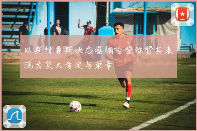 以斯特鲁斯状态爆棚哈登称赞其表现为莫大肯定与荣幸