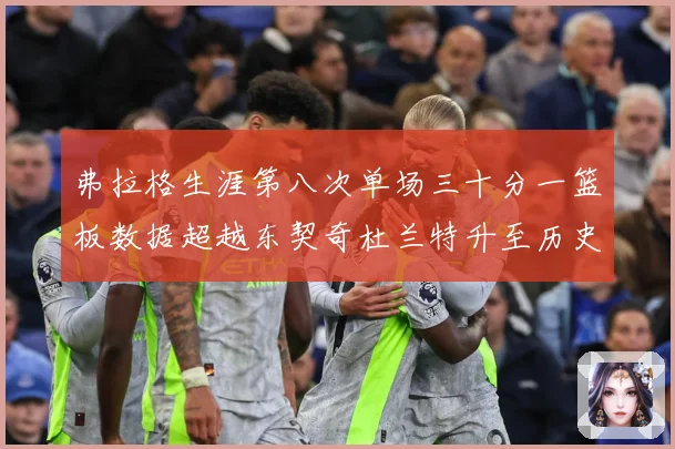 弗拉格生涯第八次单场三十分一篮板数据超越东契奇杜兰特升至历史赛场复盘