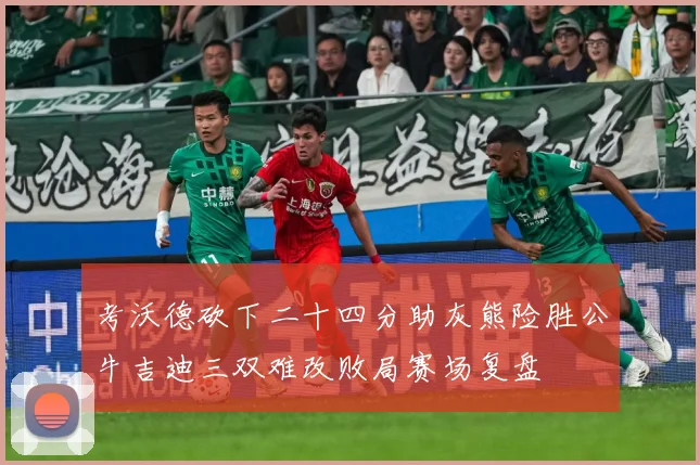 考沃德砍下二十四分助灰熊险胜公牛吉迪三双难改败局赛场复盘