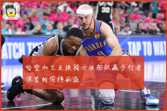 哈登加兰互换骑士快船双赢步行者保首轮同样获益