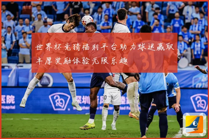 世界杯竞猜福利平台助力球迷赢取丰厚奖励体验无限乐趣