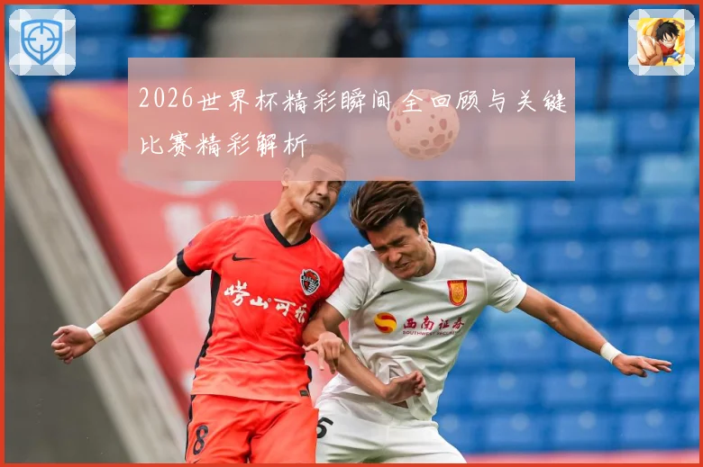 2026世界杯精彩瞬间全回顾与关键比赛精彩解析