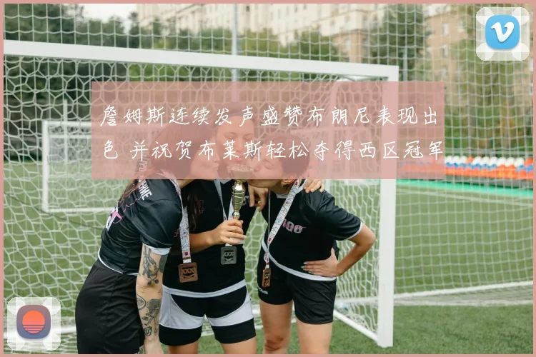 詹姆斯连续发声盛赞布朗尼表现出色 并祝贺布莱斯轻松夺得西区冠军