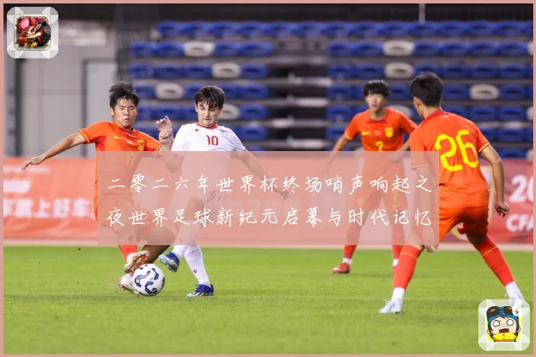 二零二六年世界杯终场哨声响起之夜世界足球新纪元启幕与时代记忆