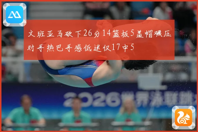 文班亚马砍下26分14篮板5盖帽碾压对手热巴手感低迷仅17中5