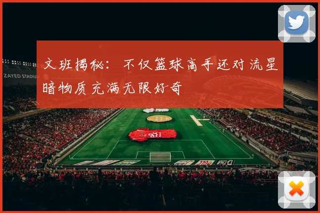 文班揭秘：不仅篮球高手还对流星暗物质充满无限好奇