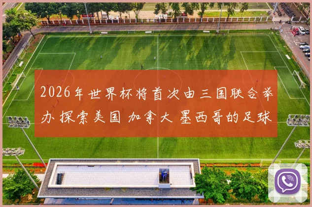 2026年世界杯将首次由三国联合举办 探索美国 加拿大 墨西哥的足球魅力