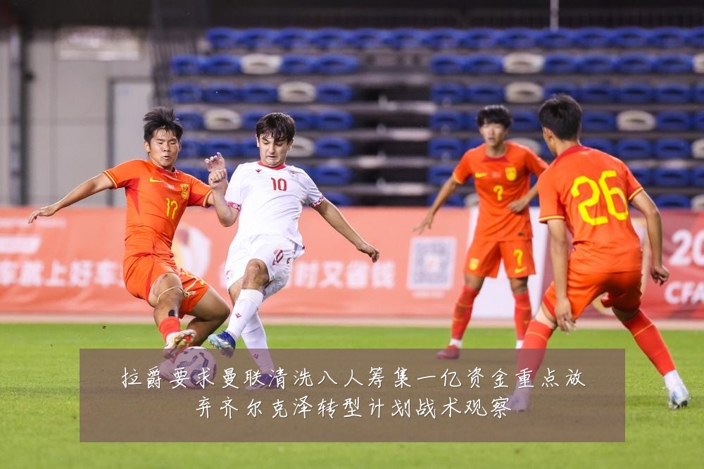 拉爵要求曼联清洗八人筹集一亿资金重点放弃齐尔克泽转型计划战术观察